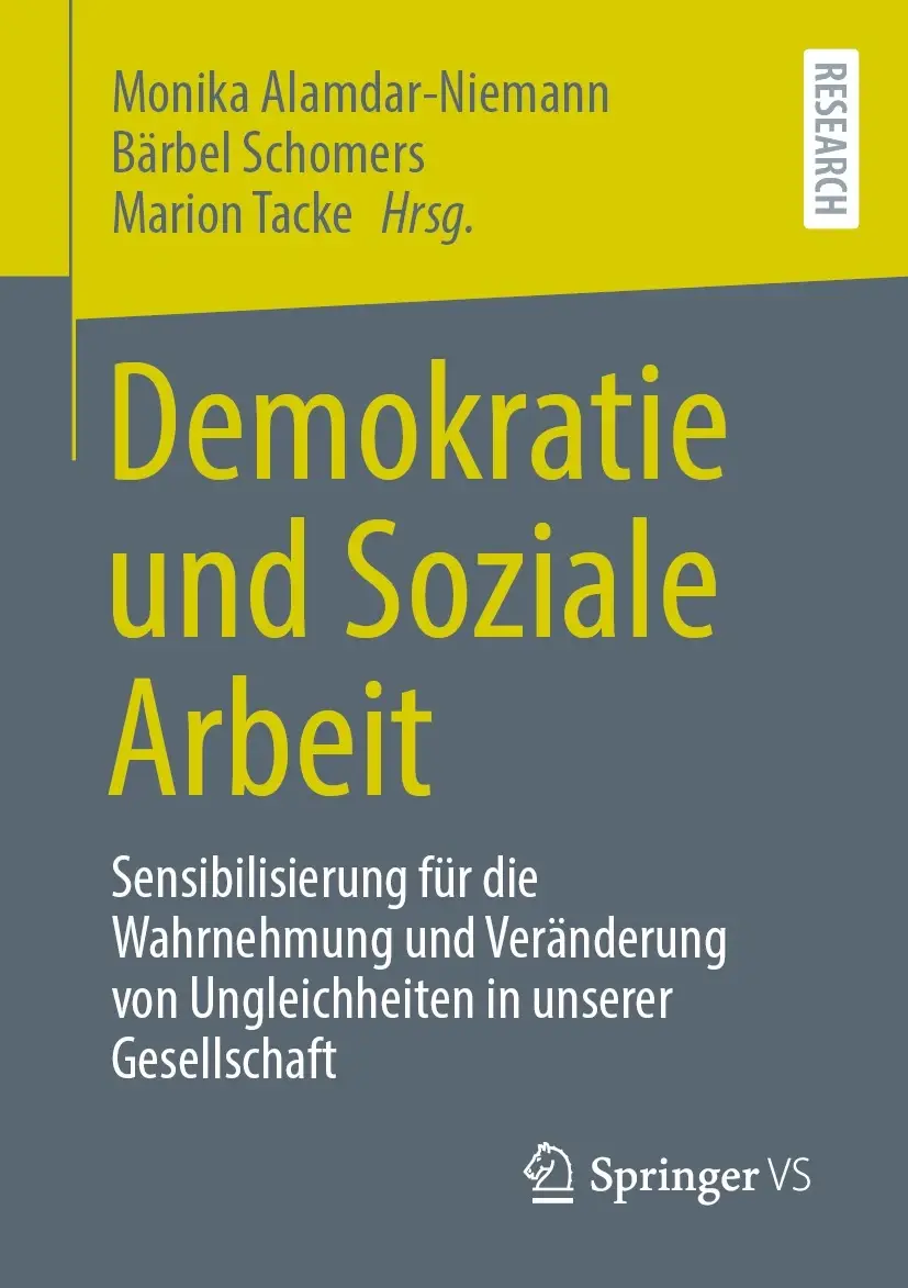 Buchcover. Buchtitel: Demokratie und Soziale Arbeit: Sensibilisierung für die Wahrnehmung und Veränderung von Ungleichheiten in unserer Gesellschaft

Herausgeber:innen: Monika Alamdar-Niemann, Bärbel Schomers, Marion Tacke
Verlag: Springer VS
Buchreihe: Research
Das Buchcover ist in verschiedenen Grautönen gestaltet, mit einem Abschnitt in hellem Gelb am oberen Rand, der den Namen der Herausgeber
und die Buchreihe zeigt. Der Titel des Buches ist groß und gut lesbar in gelber Schrift auf grauem Hintergrund dargestellt. Es thematisiert die Bedeutung von Demokratie und sozialem Engagement in der Sozialen Arbeit, mit einem Fokus auf das Bewusstsein und die Veränderung von gesellschaftlichen Ungleichheiten.