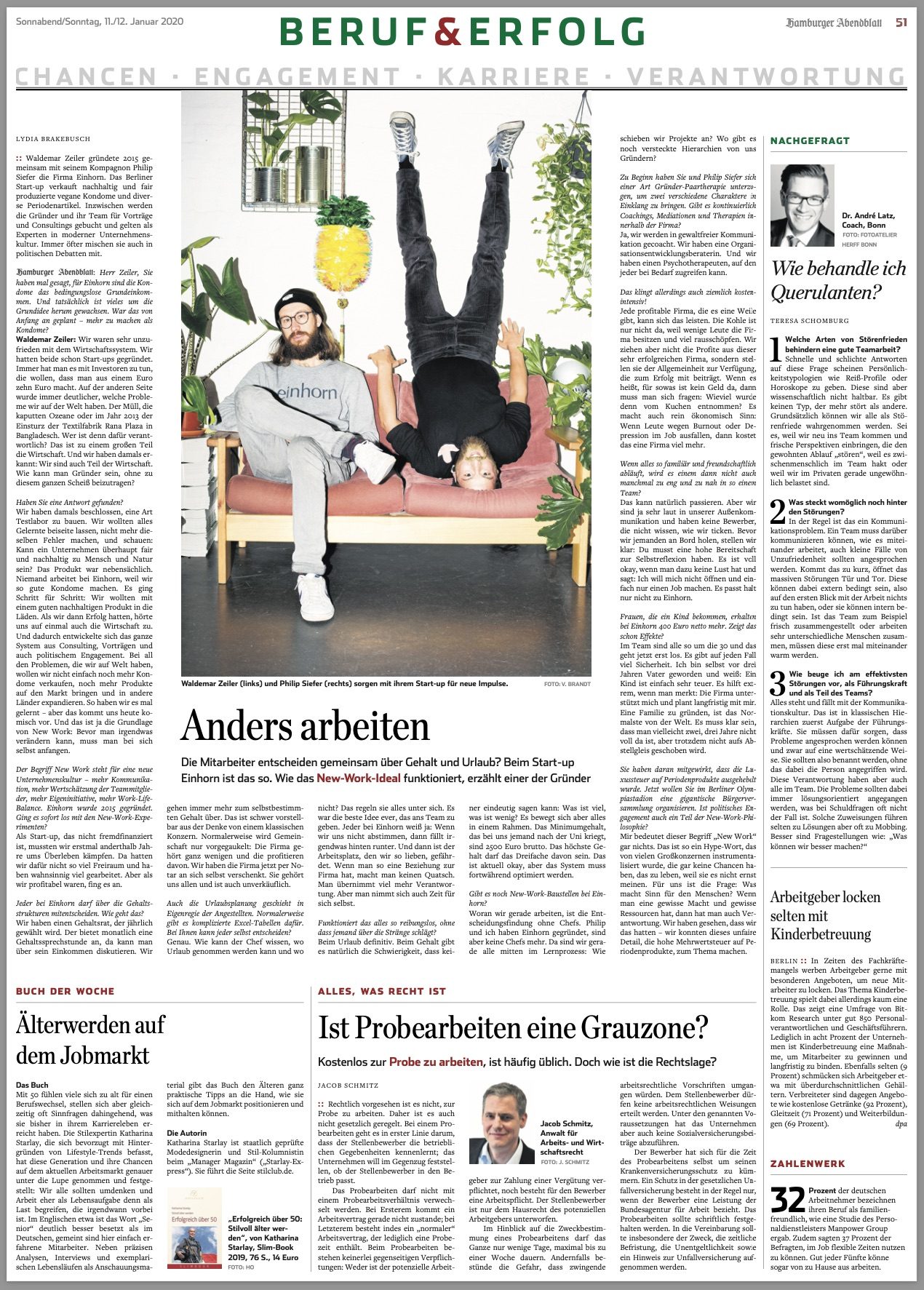 Zeitungsseite aus dem Hamburger Abendblatt mit dem Titel „Beruf & Erfolg“
In der Hauptgeschichte, „Anders arbeiten“, geht es um das Start-up „einhorn“, das eine unkonventionelle Arbeitskultur verfolgt, bei der Mitarbeiter gemeinsam über Gehalt und Urlaub entscheiden. Die Gründer Waldemar Zeiler (links, sitzend) und Philip Siefer (rechts, kopfüber auf einem Sofa) betonen, dass ihr Unternehmen auf Nachhaltigkeit und eine offene Unternehmenskultur setzt. Sie sind auf dem Bild in lässiger Kleidung abgebildet – Zeiler sitzt auf dem Sofa, während Siefer kopfüber daneben hängt.
Rechts im Bild ist ein Kasten „Nachgefragt“ mit einem Foto und einem kurzen Interview von Dr. André Latz, Coach und Berater, der Tipps zum Umgang mit schwierigen Mitarbeitern gibt.
Zusätzliche Artikel behandeln Themen wie den Wiedereinstieg älterer Arbeitnehmer in den Arbeitsmarkt und die rechtlichen Aspekte des Probearbeitens. Am unteren Rand der Seite findet sich eine Infobox mit statistischen Daten zur Kinderbetreuung.