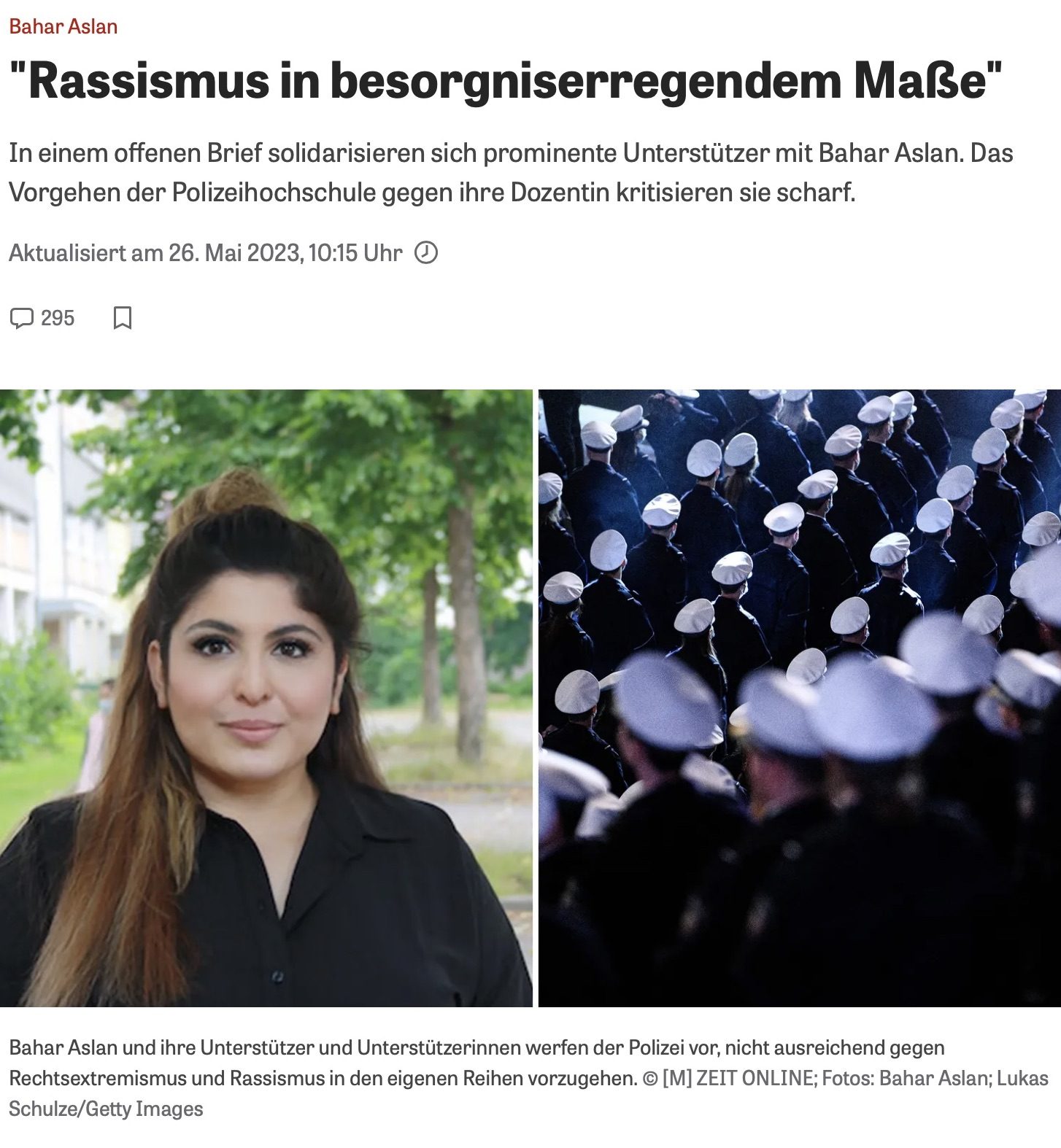 Artikelüberschrift und Bild über Bahar Aslan und Rassismusvorwürfe bei der Polizei

Die Überschrift des Artikels lautet: „Rassismus in besorgniserregendem Maße“. Der Untertitel informiert darüber, dass sich prominente Unterstützer
in einem offenen Brief mit Bahar Aslan solidarisieren und das Vorgehen der Polizeihochschule gegen die Dozentin scharf kritisieren.

Der Artikel wurde am 26. Mai 2023 um 10:15 Uhr aktualisiert und hat 295 Kommentare.

Das Bild ist in zwei Hälften unterteilt:

Auf der linken Seite ist ein Portraitfoto von Bahar Aslan zu sehen. Sie trägt ein schwarzes Oberteil und hat langes, offenes Haar. Der Hintergrund zeigt eine grüne, baumbestandene Umgebung.
Auf der rechten Seite sind mehrere Polizisten in Uniform von hinten zu sehen, die in Reihen marschieren. Sie tragen weiße Mützen, und die Atmosphäre wirkt dunkel und ernst.
Unterhalb der Bilder steht eine Bildunterschrift: „Bahar Aslan und ihre Unterstützer und Unterstützerinnen werfen der Polizei vor, nicht ausreichend gegen Rechtsextremismus und Rassismus in den eigenen Reihen vorzugehen.“
