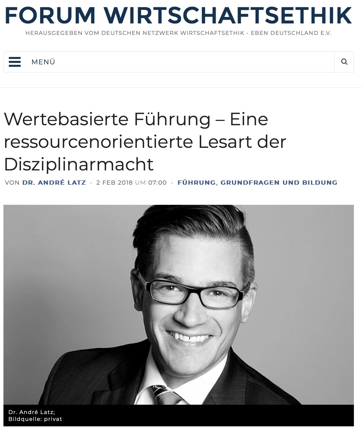 Titelbild des Artikels „Wertebasierte Führung – Eine ressourcenorientierte Lesart der Disziplinarmacht“ im Forum Wirtschaftsethik

Der Artikel, veröffentlicht von Dr. André Latz am 2. Februar 2018 im Forum Wirtschaftsethik, befasst sich mit den Themen Führung, Grundfragen und Bildung aus einer ethischen Perspektive. Unter dem Titel ist ein Schwarz-Weiß-Porträt von Dr. André Latz abgebildet, der freundlich lächelnd in die Kamera schaut und eine Brille sowie einen Anzug und eine Krawatte trägt. Die Bildquelle ist privat.
