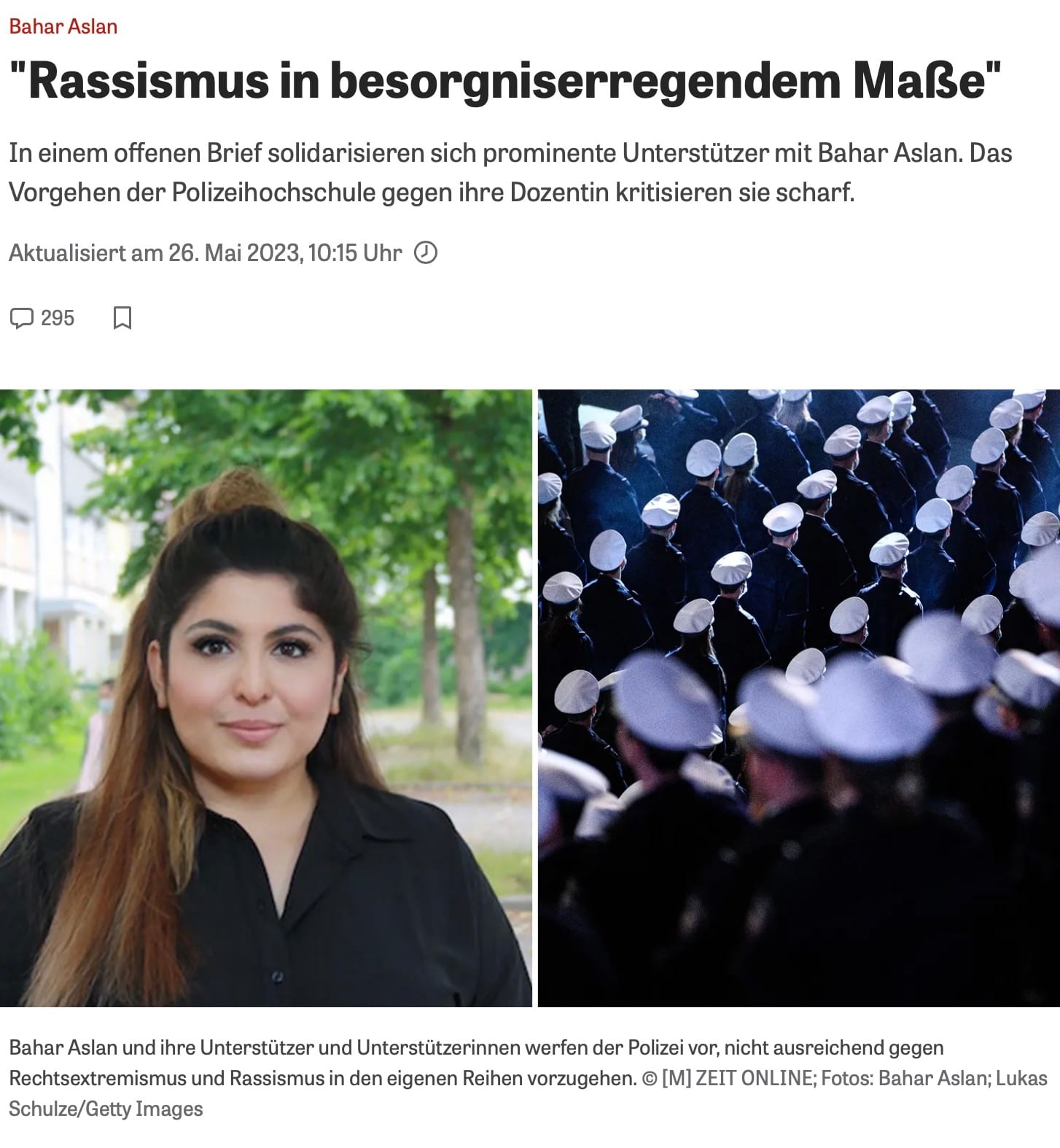 Offener Brief ZeitOnline Artikelüberschrift und Bild über Bahar Aslan und Rassismusvorwürfe bei der Polizei
Die Überschrift des Artikels lautet: „Rassismus in besorgniserregendem Maße“. Der Untertitel informiert darüber, dass sich prominente Unterstützer
in einem offenen Brief mit Bahar Aslan solidarisieren und das Vorgehen der Polizeihochschule gegen die Dozentin scharf kritisieren.
Der Artikel wurde am 26. Mai 2023 um 10:15 Uhr aktualisiert und hat 295 Kommentare.
Das Bild ist in zwei Hälften unterteilt:
Auf der linken Seite ist ein Portraitfoto von Bahar Aslan zu sehen. Sie trägt ein schwarzes Oberteil und hat langes, offenes Haar. Der Hintergrund zeigt eine grüne, baumbestandene Umgebung.
Auf der rechten Seite sind mehrere Polizisten in Uniform von hinten zu sehen, die in Reihen marschieren. Sie tragen weiße Mützen, und die Atmosphäre wirkt dunkel und ernst.
Unterhalb der Bilder steht eine Bildunterschrift: „Bahar Aslan und ihre Unterstützer und Unterstützerinnen werfen der Polizei vor, nicht ausreichend gegen Rechtsextremismus und Rassismus in den eigenen Reihen vorzugehen.“