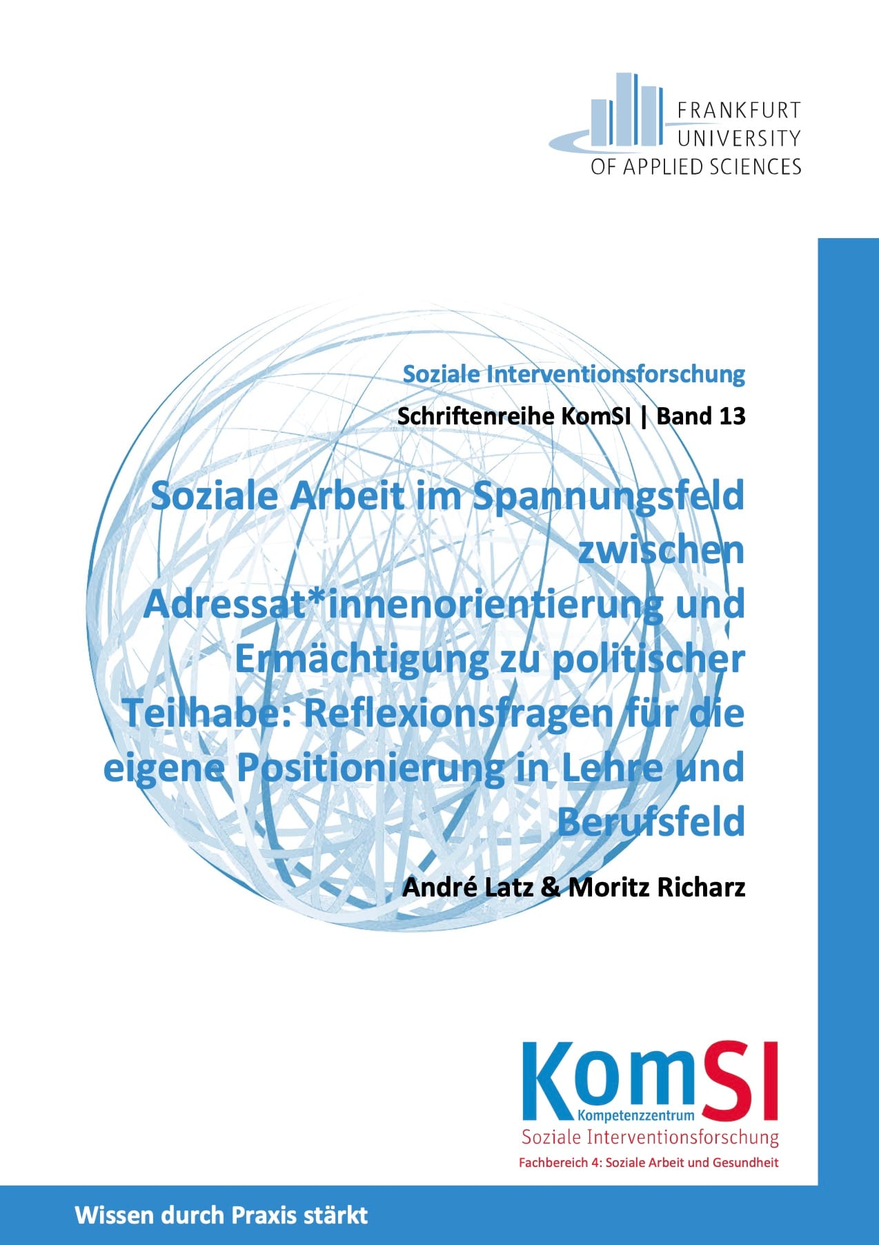 Cover KomSi Soziale Interventionsforschung Ein Buchcover ist abgebildet. Titel des Buches:
"Soziale Arbeit im Spannungsfeld zwischen Adressat*innenorientierung und Ermächtigung zu politischer Teilhabe: Reflexionsfragen für die eigene Positionierung in Lehre und Berufsfeld"
Autor*innen:
André Latz & Moritz Richarz
Reihe:
Schriftenreihe KomSI | Band 13
Herausgeber:
Kompetenzzentrum Soziale Interventionsforschung (KomSI)
Frankfurt University of Applied Sciences
Fachbereich 4: Soziale Arbeit und Gesundheit
Beschreibung des Covers:
Das Cover hat einen weißen Hintergrund mit blauen und schwarzen Textelementen. Oben rechts befindet sich das Logo der Frankfurt University of Applied Sciences. Das Logo zeigt stilisierte, aufrecht stehende Balken in Grau und Blau, die wie eine Skyline wirken. Der Name der Hochschule steht in schwarzer Schrift daneben.
Zentral auf dem Cover befindet sich ein großes, halbdurchsichtiges Kugelnetz in blauer Farbe, das komplexe, sich überlappende Linien zeigt. Darüber ist der Haupttitel in blauer, fetter Schrift platziert. Der Titel ist mehrzeilig und hebt sich durch eine größere Schriftgröße hervor. Die Autorennamen stehen darunter in kleinerer, schwarzer Schrift.
Im unteren Bereich des Covers befindet sich ein blaues Textfeld mit weißer Schrift, das den Slogan „Wissen durch Praxis stärkt“ trägt. Daneben ist das Logo des Kompetenzzentrums Soziale Interventionsforschung (KomSI) zu sehen. „KomSI“ ist groß geschrieben, wobei „SI“ in roter Farbe hervorgehoben ist. Darunter steht der vollständige Name des Instituts in roter und schwarzer Schrift.